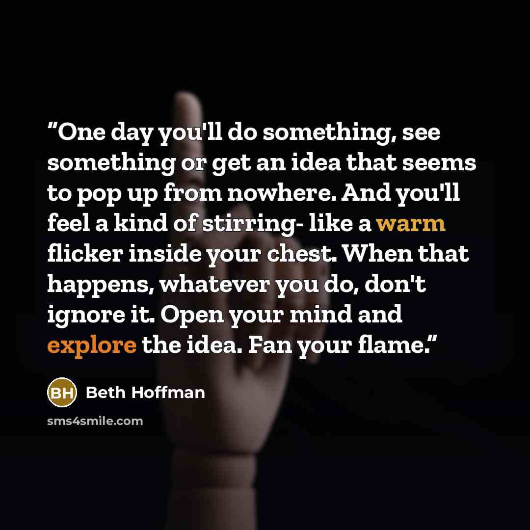 “One day you'll do something, see something or get an idea that seems to pop up from nowhere. And you'll feel a kind of stirring- like a warm flicker inside your chest. When that happens, whatever you do, don't ignore it. Open your mind and explore the idea. Fan your flame.” quote by Beth Hoffman