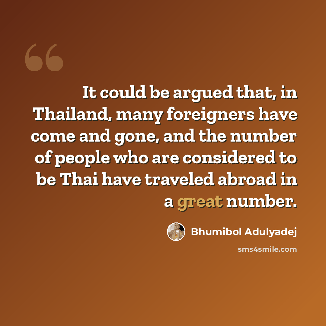 “It could be argued that, in Thailand, many foreigners have come and gone, and the number of people who are considered to be Thai have traveled abroad in a great number.” quote by Bhumibol Adulyadej