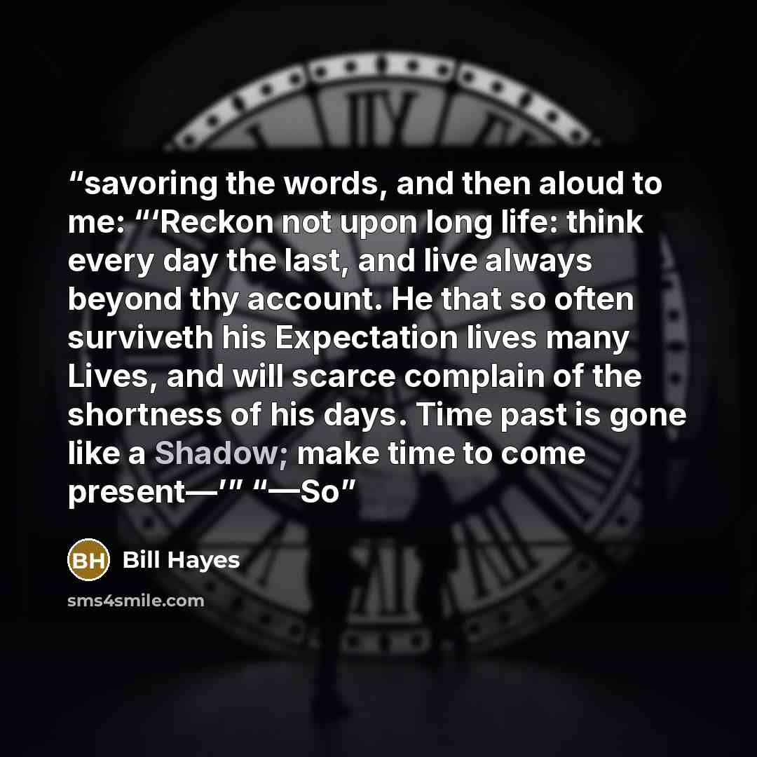 “savoring the words, and then aloud to me: “‘Reckon not upon long life: think every day the last, and live always beyond thy account. He that so often surviveth his Expectation lives many Lives, and will scarce complain of the shortness of his days. Time past is gone like a Shadow; make time to…” quote by Bill Hayes