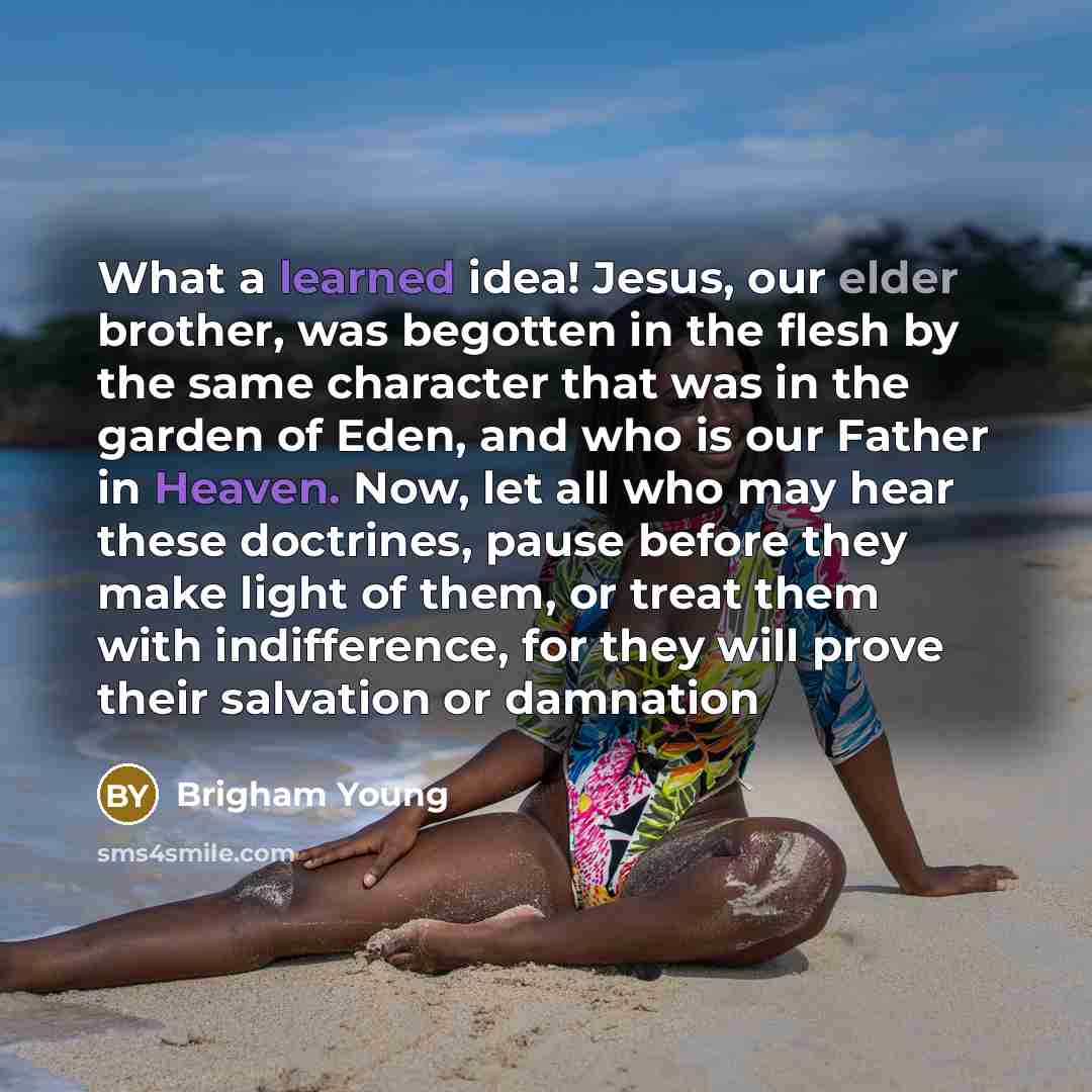 “What a learned idea! Jesus, our elder brother, was begotten in the flesh by the same character that was in the garden of Eden, and who is our Father in Heaven. Now, let all who may hear these doctrines, pause before they make light of them, or treat them with indifference, for they will prove…” quote by Brigham Young