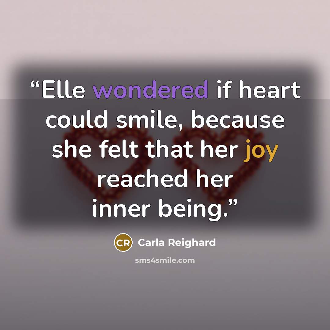 “Elle wondered if heart could smile, because she felt that her joy reached her inner being.” quote by Carla Reighard