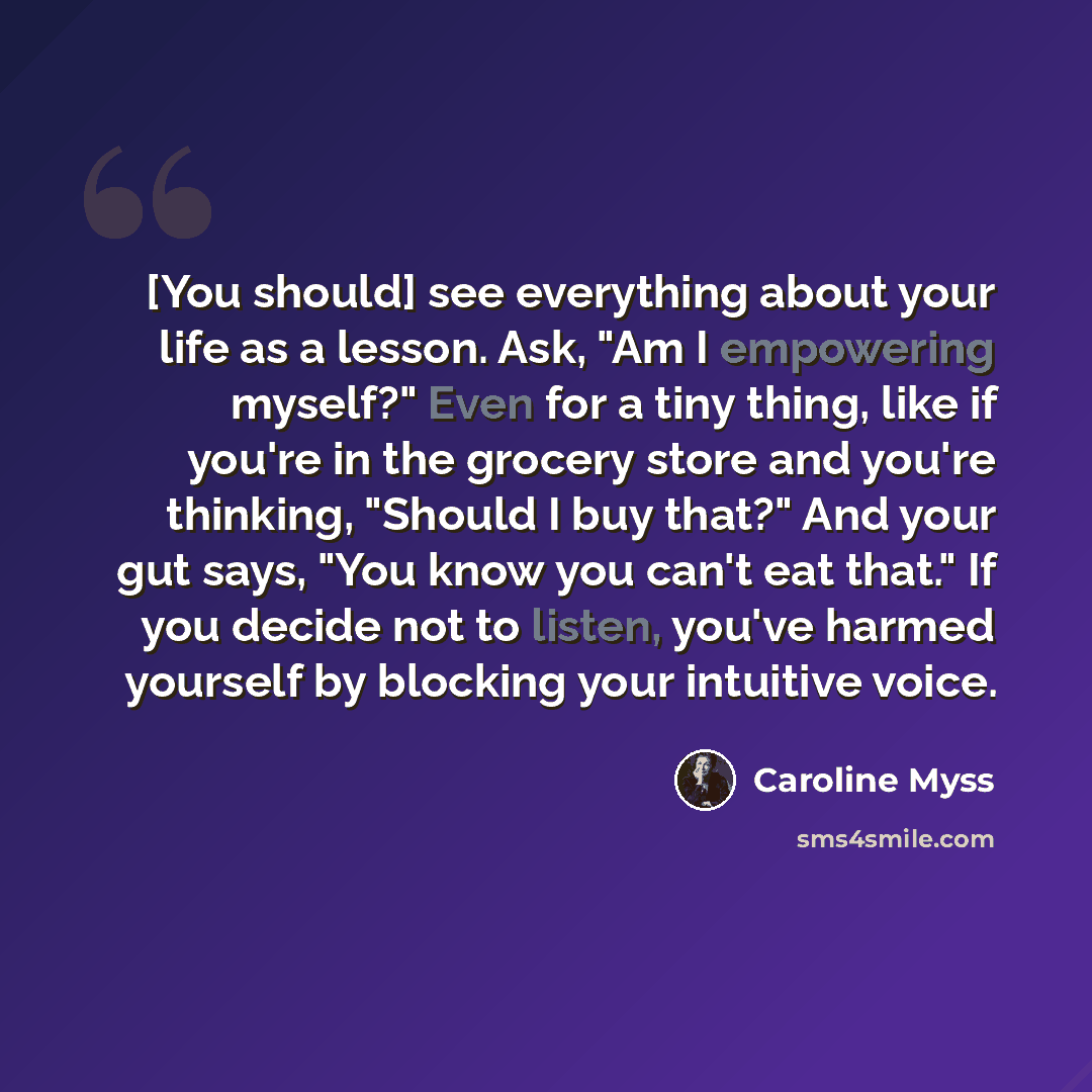 “[You should] see everything about your life as a lesson. Ask, "Am I empowering myself?" Even for a tiny thing, like if you're in the grocery store and you're thinking, "Should I buy that?" And your gut says, "You know you can't eat that." If you decide not to listen, you've harmed yourself by…” quote by Caroline Myss