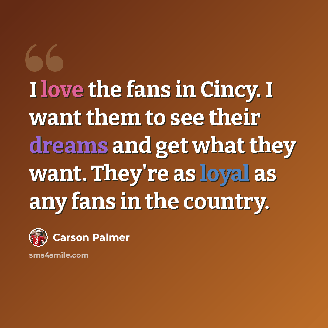 “I love the fans in Cincy. I want them to see their dreams and get what they want. They're as loyal as any fans in the country.” quote by Carson Palmer