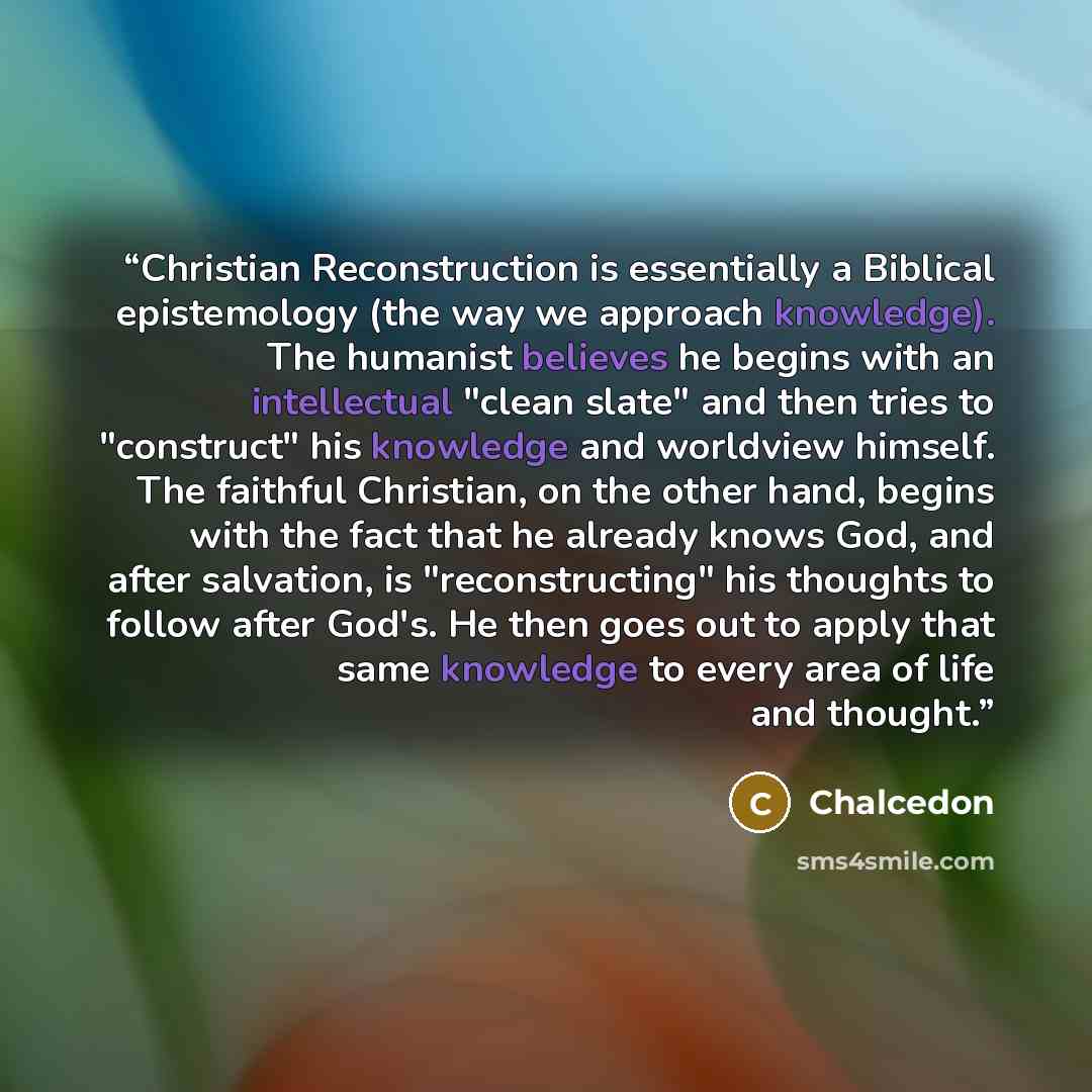 “Christian Reconstruction is essentially a Biblical epistemology (the way we approach knowledge). The humanist believes he begins with an intellectual "clean slate" and then tries to "construct" his knowledge and worldview himself. The faithful Christian, on the other hand, begins with the fact…” quote by Chalcedon