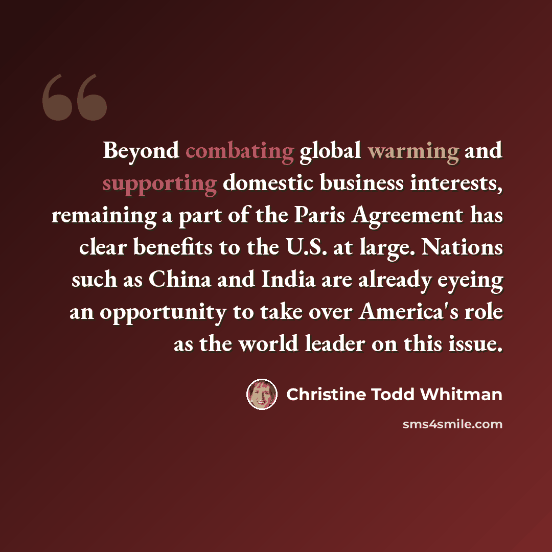 “Beyond combating global warming and supporting domestic business interests, remaining a part of the Paris Agreement has clear benefits to the U.S. at large. Nations such as China and India are already eyeing an opportunity to take over America's role as the world leader on this issue.” quote by Christine Todd Whitman