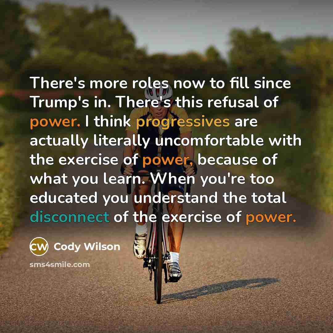“There's more roles now to fill since Trump's in. There's this refusal of power. I think progressives are actually literally uncomfortable with the exercise of power, because of what you learn. When you're too educated you understand the total disconnect of the exercise of power.” quote by Cody Wilson