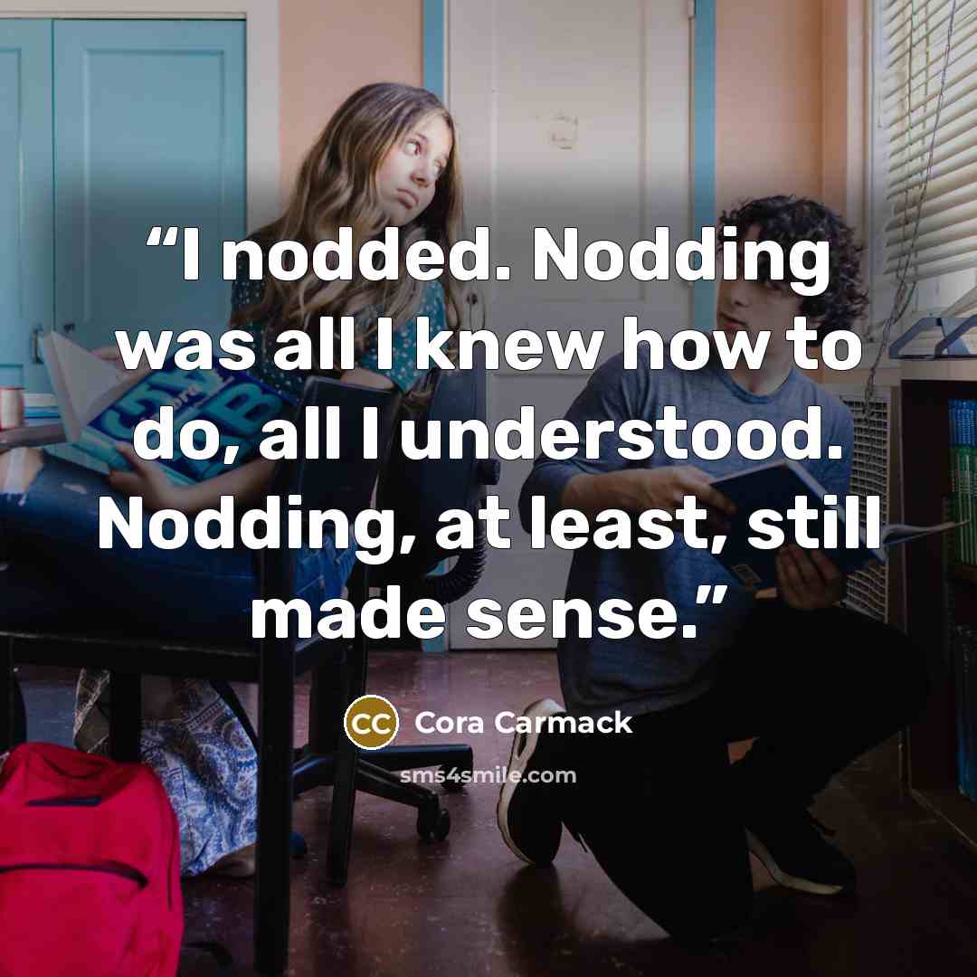 “I nodded. Nodding was all I knew how to do, all I understood. Nodding, at least, still made sense.” quote by Cora Carmack