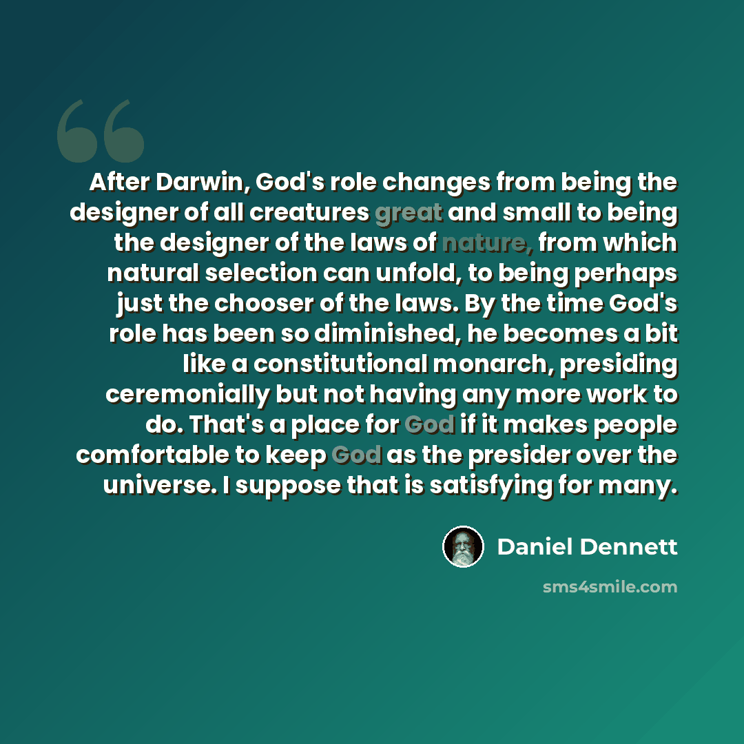 “After Darwin, God's role changes from being the designer of all creatures great and small to being the designer of the laws of nature, from which natural selection can unfold, to being perhaps just the chooser of the laws. By the time God's role has been so diminished, he becomes a bit like a…” quote by Daniel Dennett