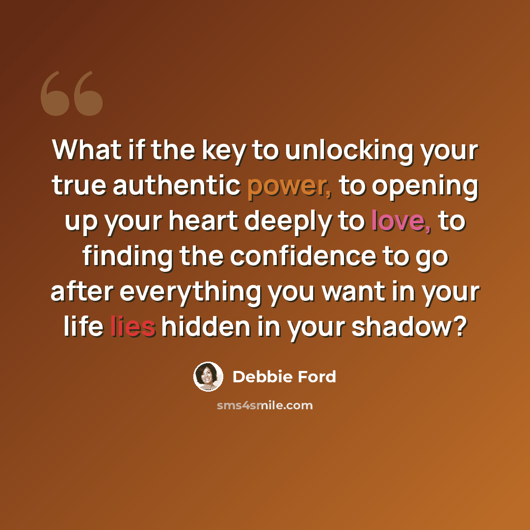 “What if the key to unlocking your true authentic power, to opening up your heart deeply to love, to finding the confidence to go after everything you want in your life lies hidden in your shadow?” quote by Debbie Ford