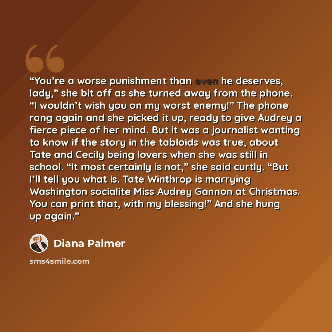 “You’re a worse punishment than even he deserves, lady,” she bit off as she turned away from the phone. “I wouldn’t wish you on my worst enemy!” The phone rang again and she picked it up, ready to give Audrey a fierce piece of her mind. But it was a journalist wanting to know if the story in the…” quote by Diana Palmer