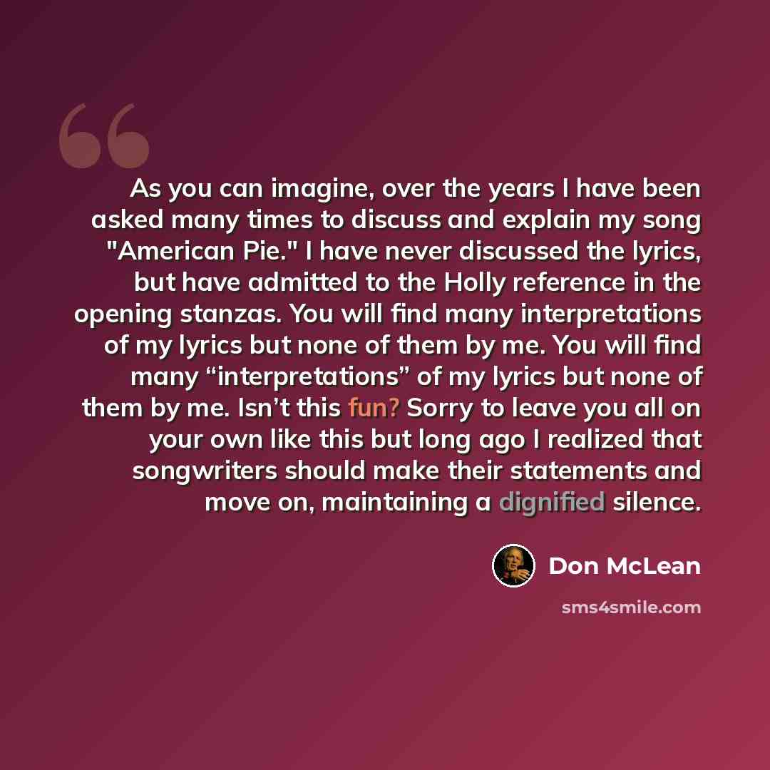 “As you can imagine, over the years I have been asked many times to discuss and explain my song "American Pie." I have never discussed the lyrics, but have admitted to the Holly reference in the opening stanzas. You will find many interpretations of my lyrics but none of them by me. You will find…” quote by Don McLean