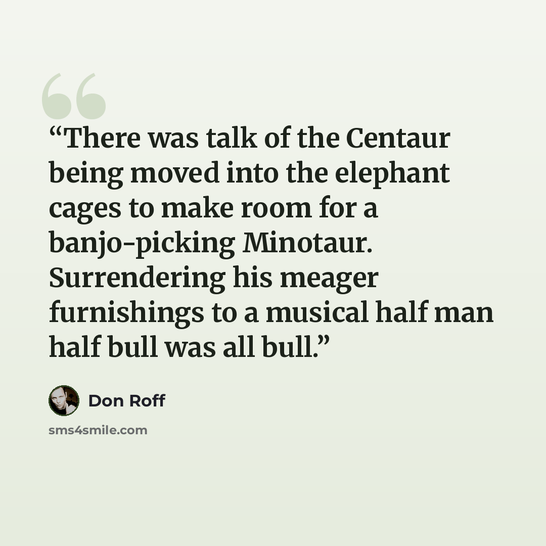 “There was talk of the Centaur being moved into the elephant cages to make room for a banjo-picking Minotaur. Surrendering his meager furnishings to a musical half man half bull was all bull.” quote by Don Roff