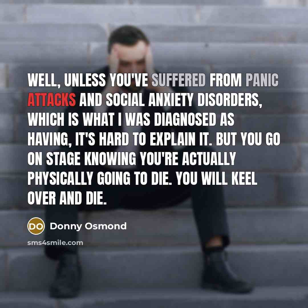 “Well, unless you've suffered from panic attacks and social anxiety disorders, which is what I was diagnosed as having, it's hard to explain it. But you go on stage knowing you're actually physically going to die. You will keel over and die.” quote by Donny Osmond