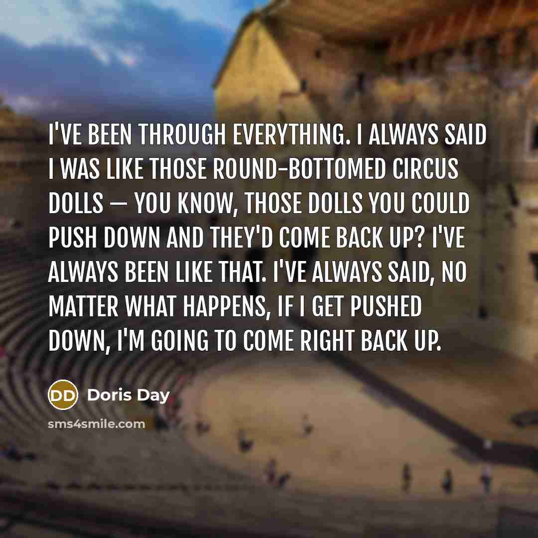 “I've been through everything. I always said I was like those round-bottomed circus dolls — you know, those dolls you could push down and they'd come back up? I've always been like that. I've always said, No matter what happens, if I get pushed down, I'm going to come right back up.” quote by Doris Day