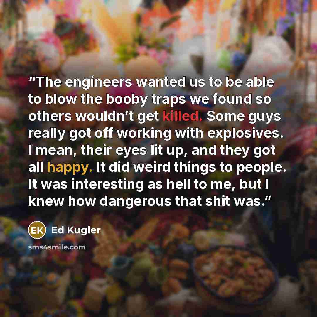 “The engineers wanted us to be able to blow the booby traps we found so others wouldn’t get killed. Some guys really got off working with explosives. I mean, their eyes lit up, and they got all happy. It did weird things to people. It was interesting as hell to me, but I knew how dangerous that…” quote by Ed Kugler