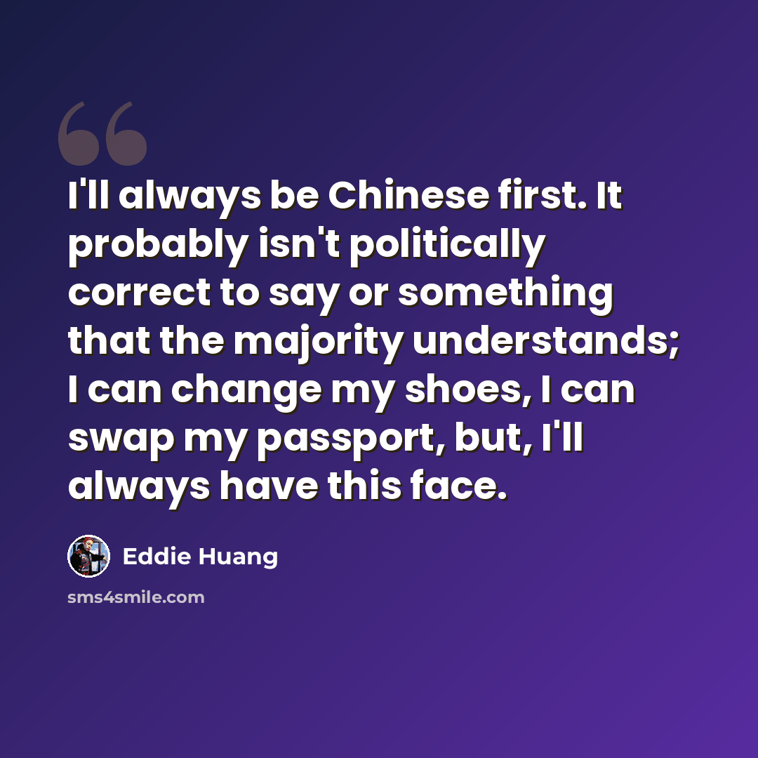 “I'll always be Chinese first. It probably isn't politically correct to say or something that the majority understands; I can change my shoes, I can swap my passport, but, I'll always have this face.” quote by Eddie Huang