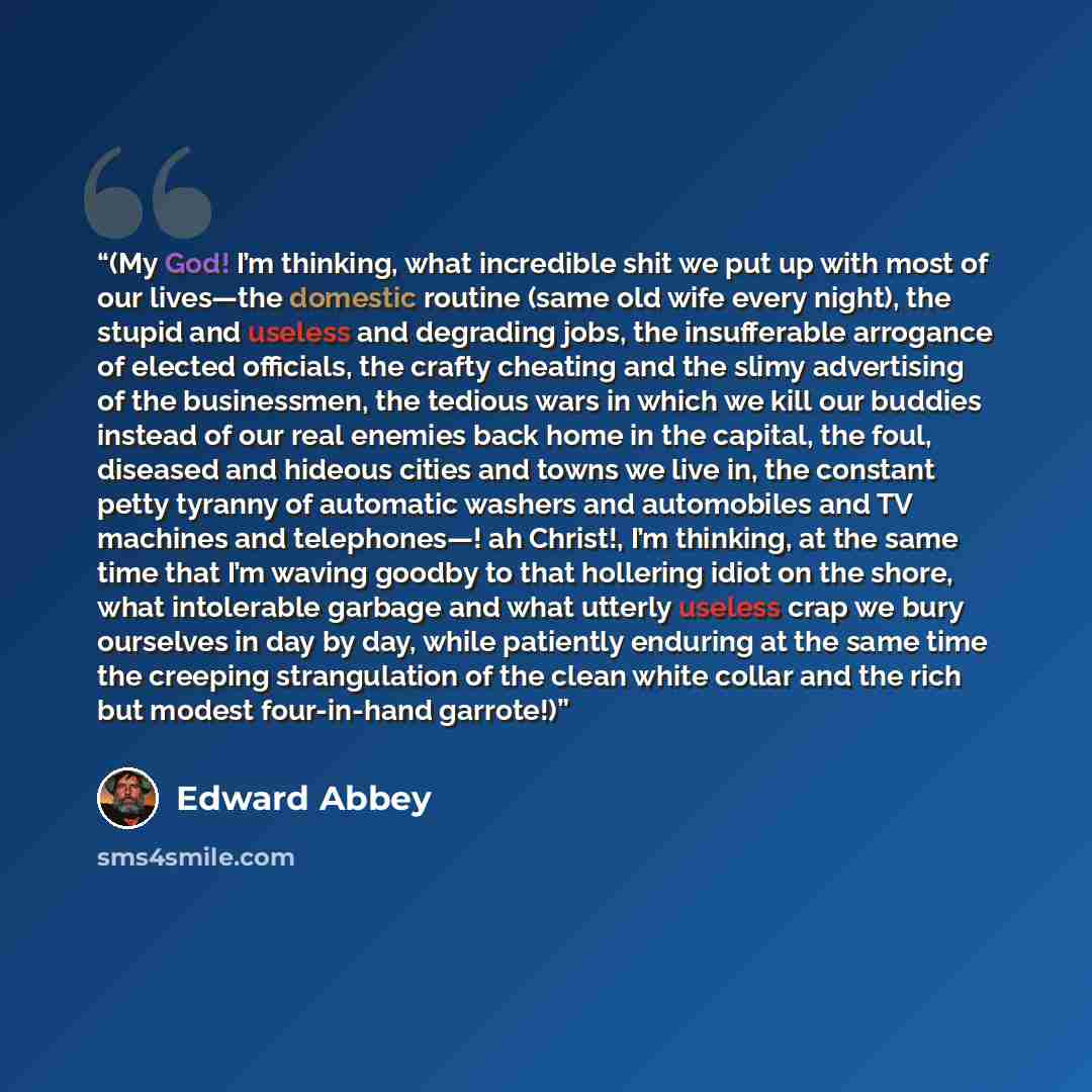 “(My God! I’m thinking, what incredible shit we put up with most of our lives—the domestic routine (same old wife every night), the stupid and useless and degrading jobs, the insufferable arrogance of elected officials, the crafty cheating and the slimy advertising of the businessmen, the tedious…” quote by Edward Abbey