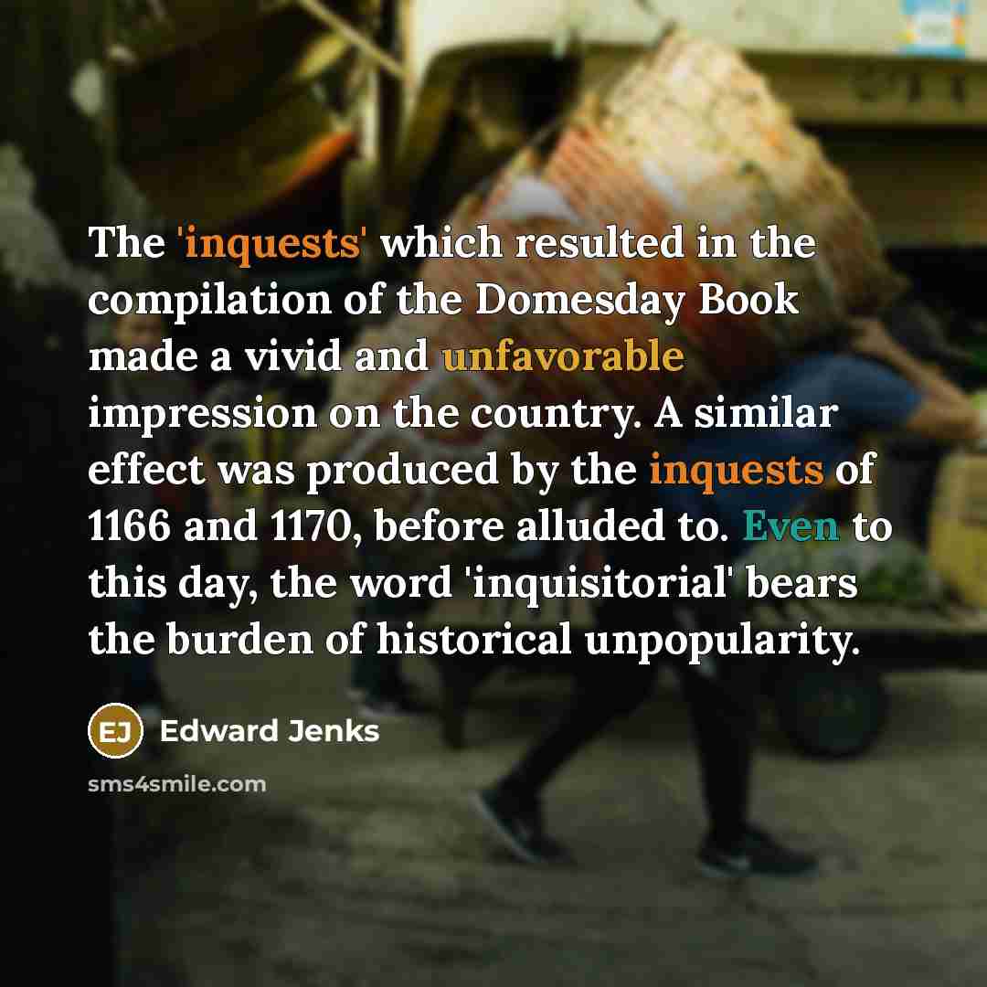 “The 'inquests' which resulted in the compilation of the Domesday Book made a vivid and unfavorable impression on the country. A similar effect was produced by the inquests of 1166 and 1170, before alluded to. Even to this day, the word 'inquisitorial' bears the burden of historical unpopularity.” quote by Edward Jenks