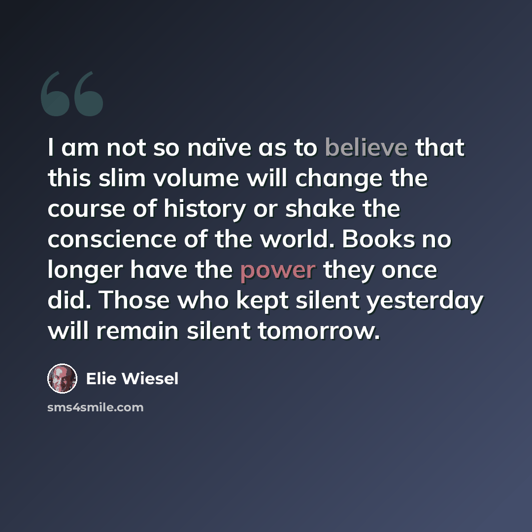 “I am not so naïve as to believe that this slim volume will change the course of history or shake the conscience of the world. Books no longer have the power they once did. Those who kept silent yesterday will remain silent tomorrow.” quote by Elie Wiesel