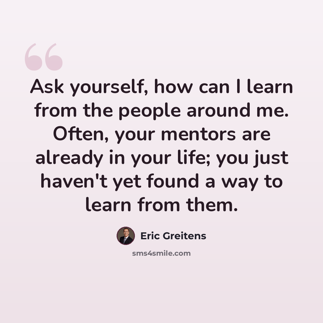 “Ask yourself, how can I learn from the people around me. Often, your mentors are already in your life; you just haven't yet found a way to learn from them.” quote by Eric Greitens