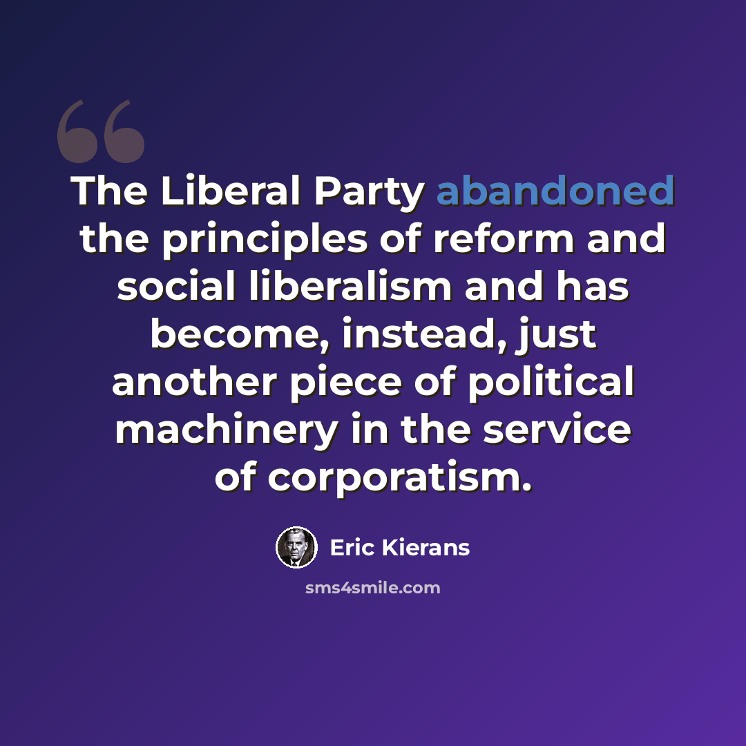 “The Liberal Party abandoned the principles of reform and social liberalism and has become, instead, just another piece of political machinery in the service of corporatism.” quote by Eric Kierans
