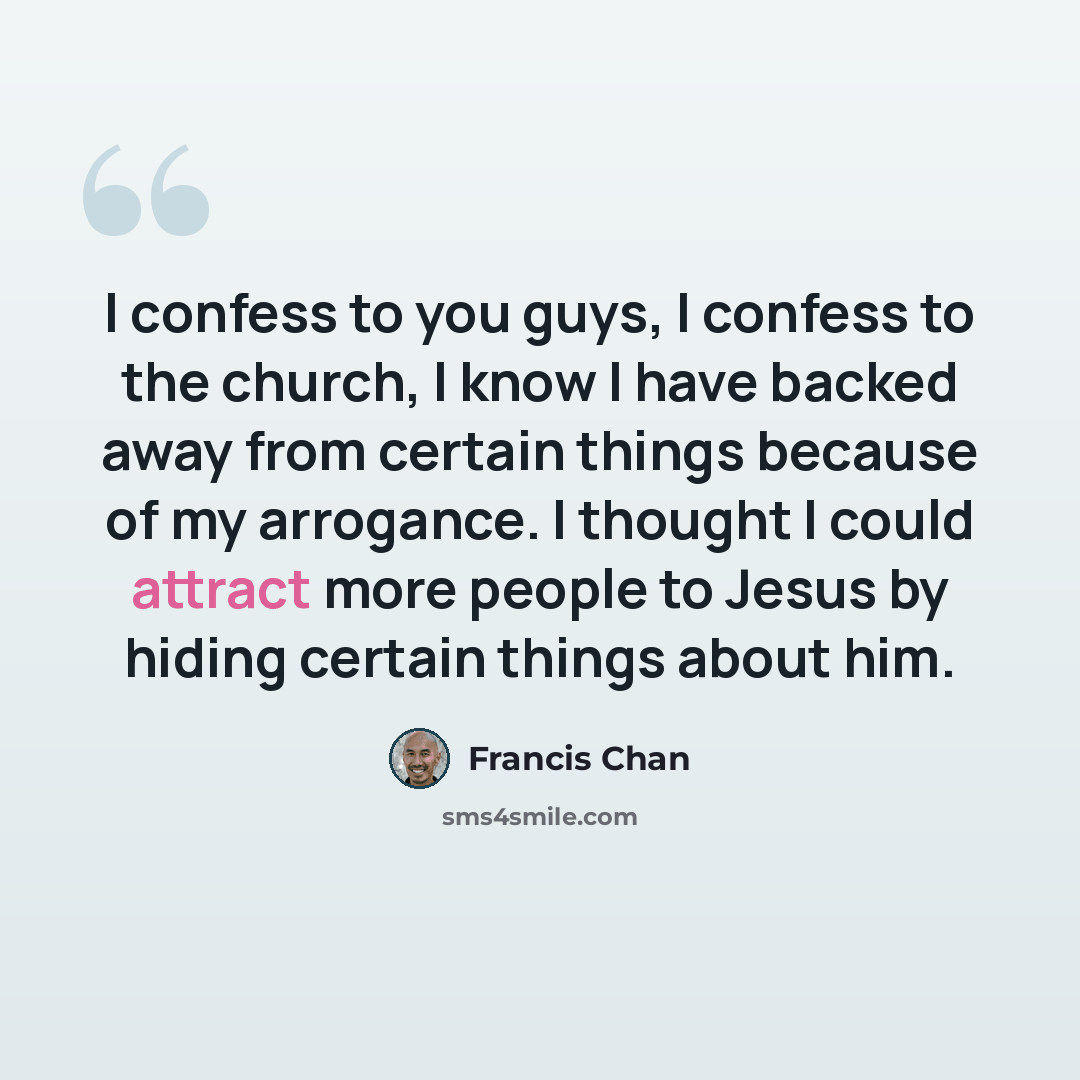“I confess to you guys, I confess to the church, I know I have backed away from certain things because of my arrogance. I thought I could attract more people to Jesus by hiding certain things about him.” quote by Francis Chan