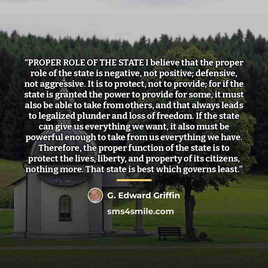 “PROPER ROLE OF THE STATE I believe that the proper role of the state is negative, not positive; defensive, not aggressive. It is to protect, not to provide; for if the state is granted the power to provide for some, it must also be able to take from others, and that always leads to legalized…” quote by G. Edward Griffin