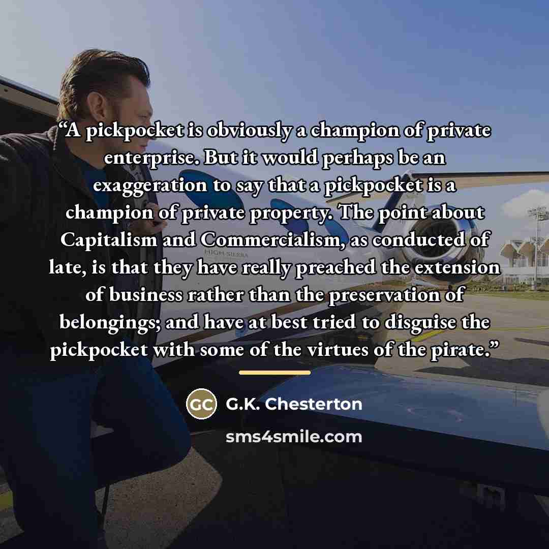 “A pickpocket is obviously a champion of private enterprise. But it would perhaps be an exaggeration to say that a pickpocket is a champion of private property. The point about Capitalism and Commercialism, as conducted of late, is that they have really preached the extension of business rather…” quote by G.K. Chesterton