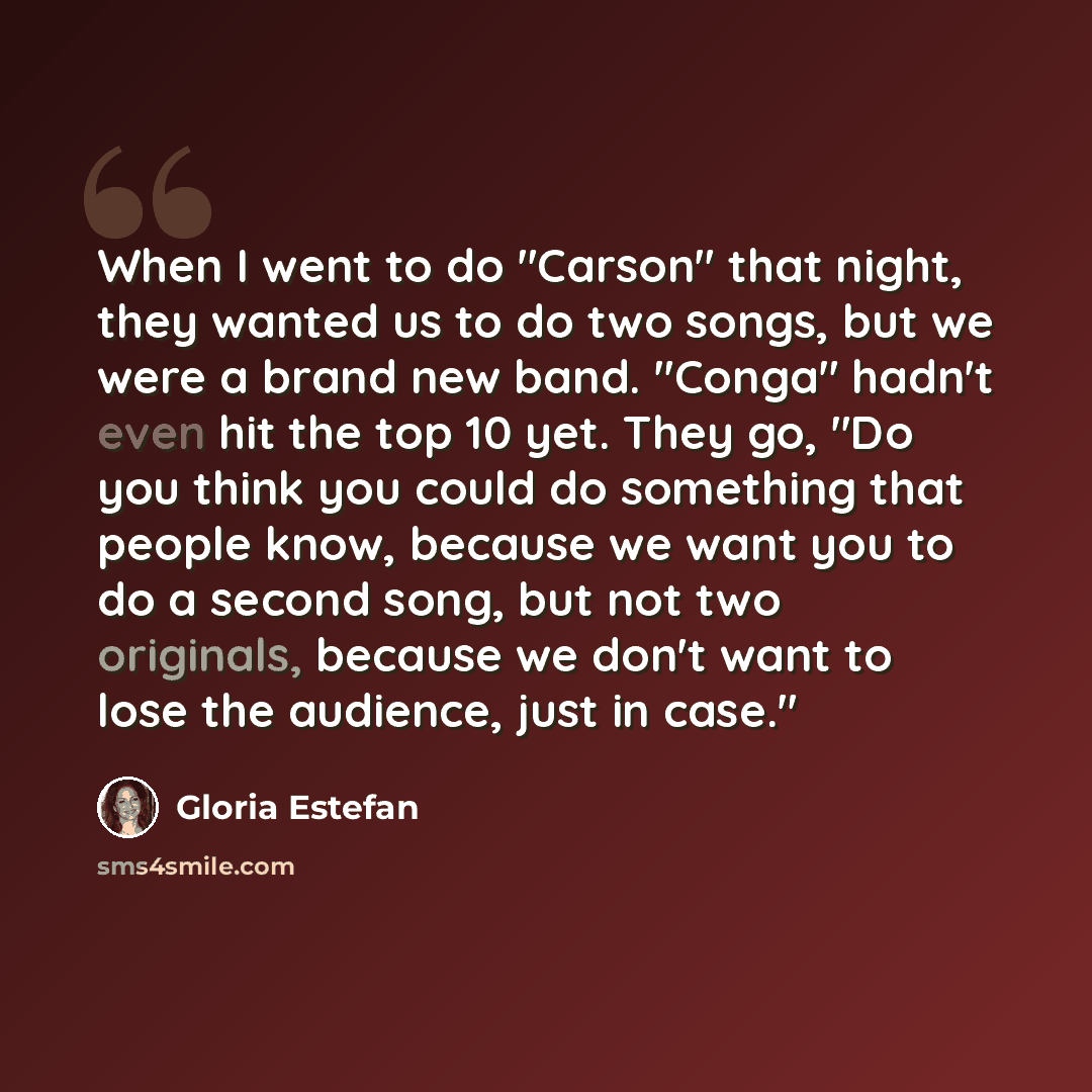 “When I went to do "Carson" that night, they wanted us to do two songs, but we were a brand new band. "Conga" hadn't even hit the top 10 yet. They go, "Do you think you could do something that people know, because we want you to do a second song, but not two originals, because we don't want to lose…” quote by Gloria Estefan