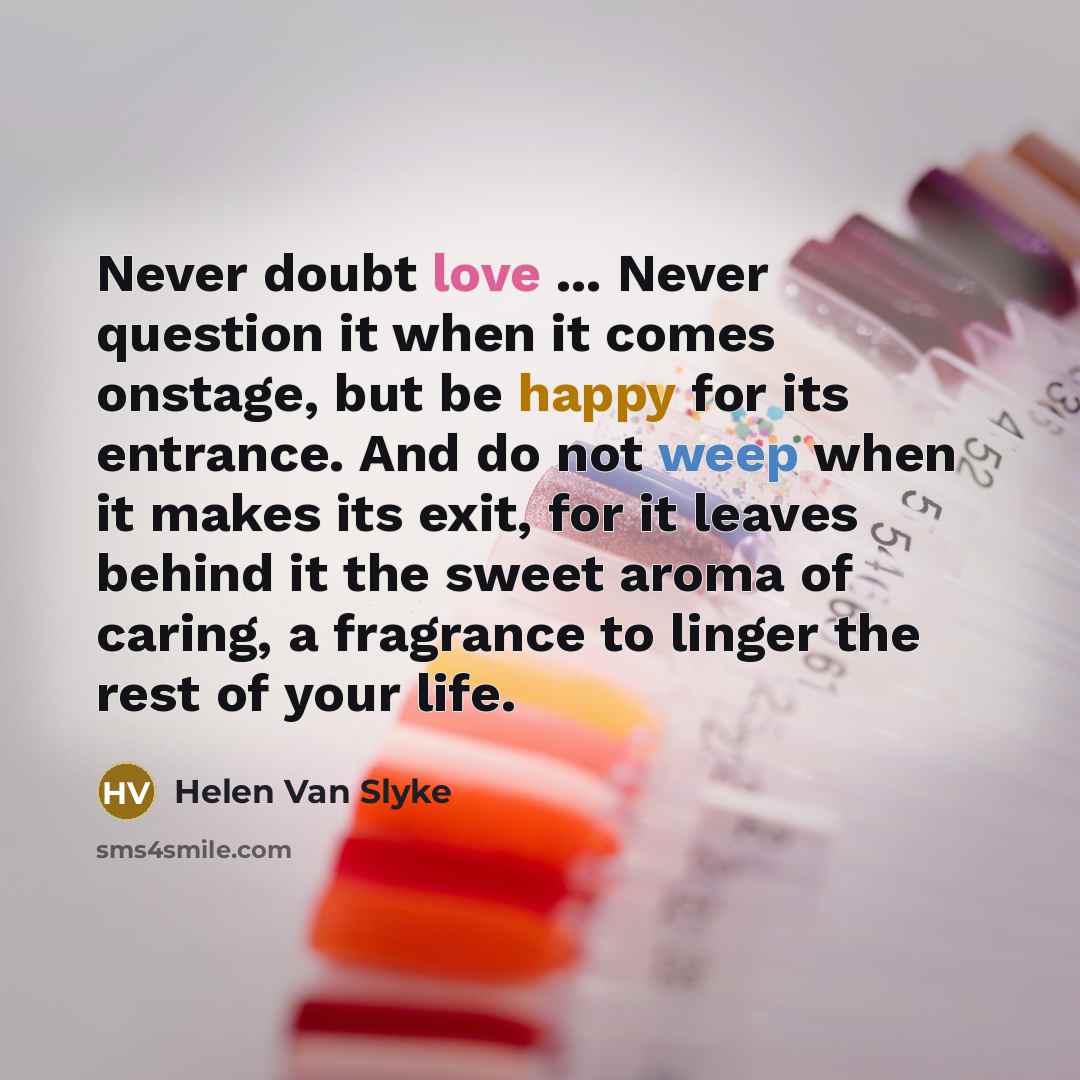 “Never doubt love ... Never question it when it comes onstage, but be happy for its entrance. And do not weep when it makes its exit, for it leaves behind it the sweet aroma of caring, a fragrance to linger the rest of your life.” quote by Helen Van Slyke