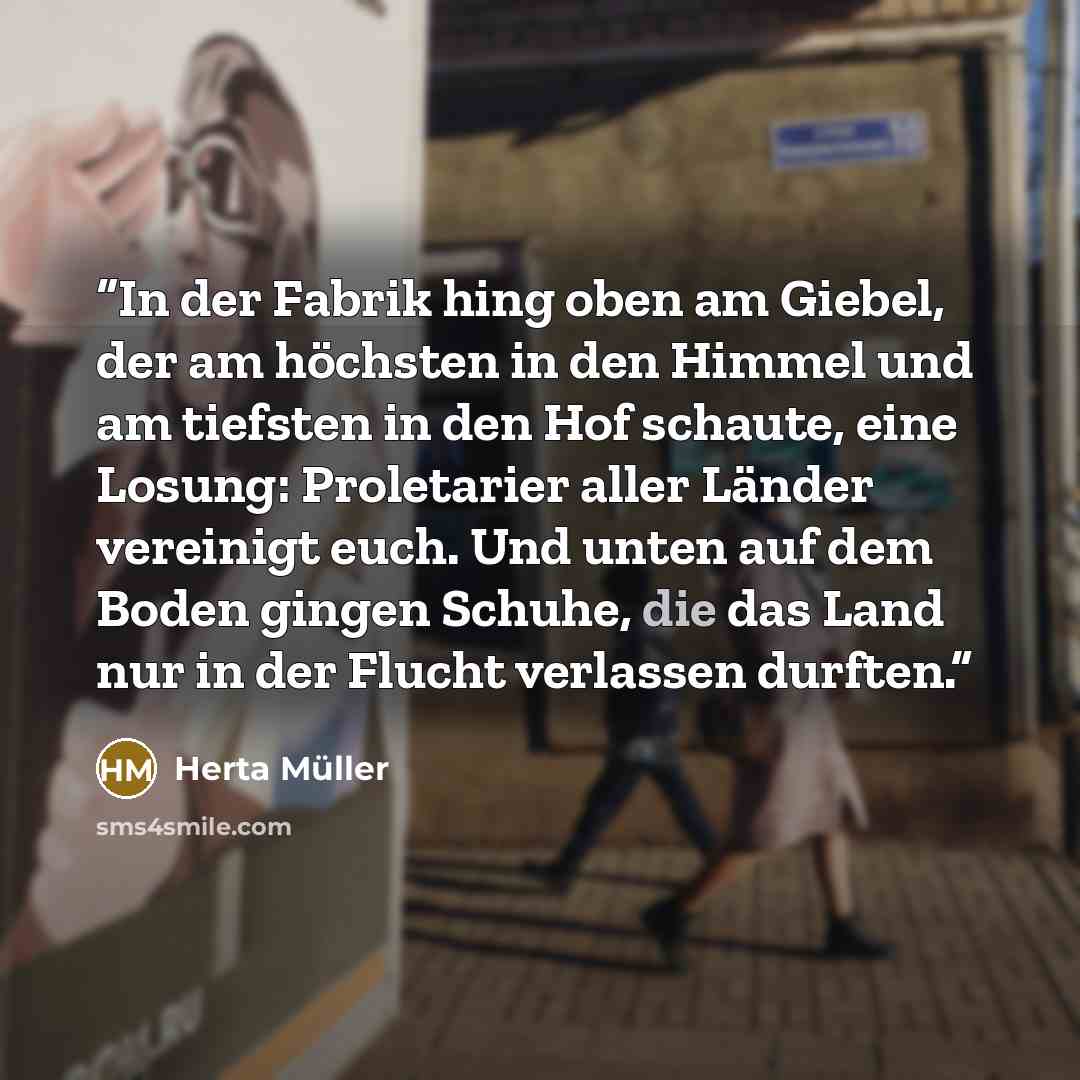 “In der Fabrik hing oben am Giebel, der am höchsten in den Himmel und am tiefsten in den Hof schaute, eine Losung: Proletarier aller Länder vereinigt euch. Und unten auf dem Boden gingen Schuhe, die das Land nur in der Flucht verlassen durften.” quote by Herta Müller