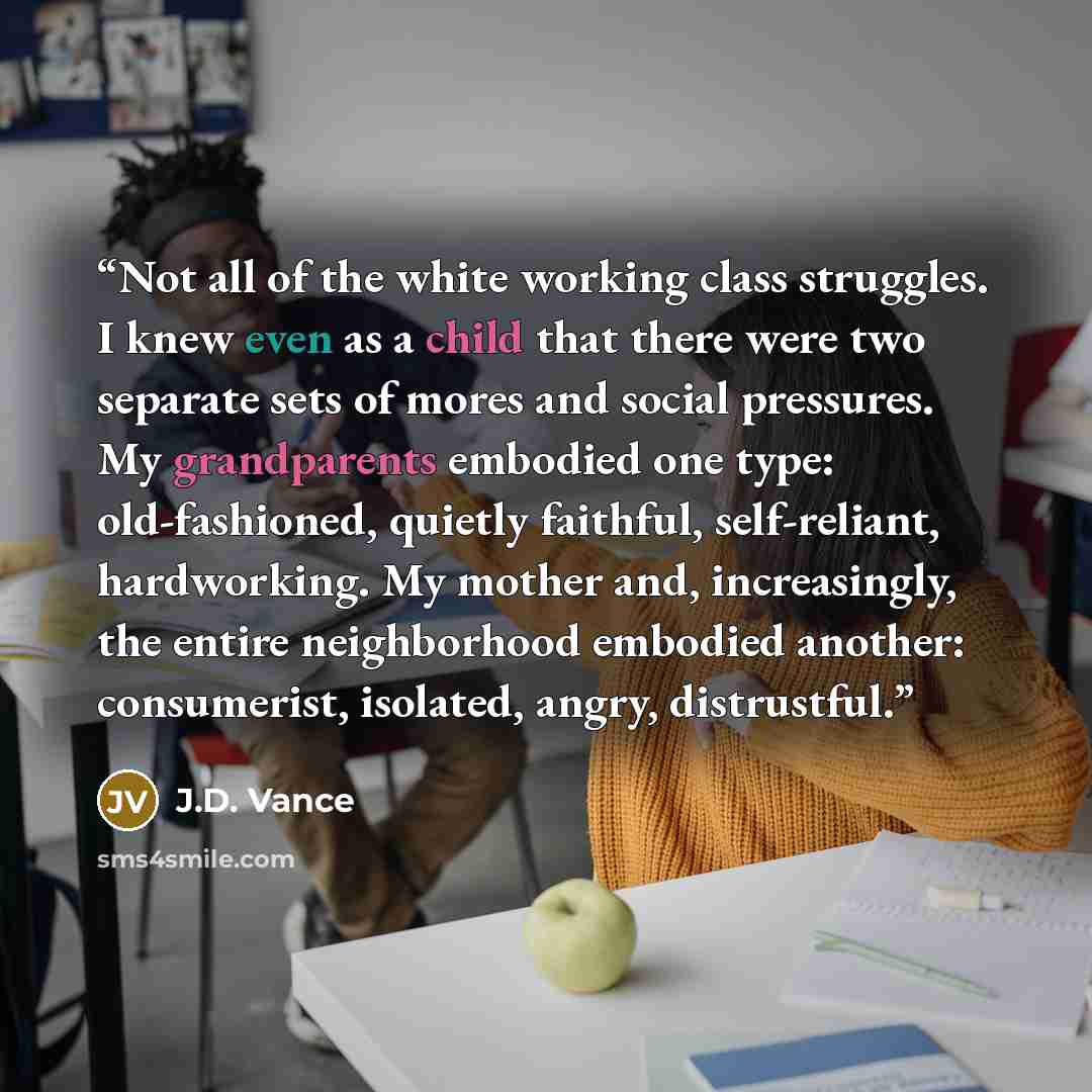 “Not all of the white working class struggles. I knew even as a child that there were two separate sets of mores and social pressures. My grandparents embodied one type: old-fashioned, quietly faithful, self-reliant, hardworking. My mother and, increasingly, the entire neighborhood embodied…” quote by J.D. Vance