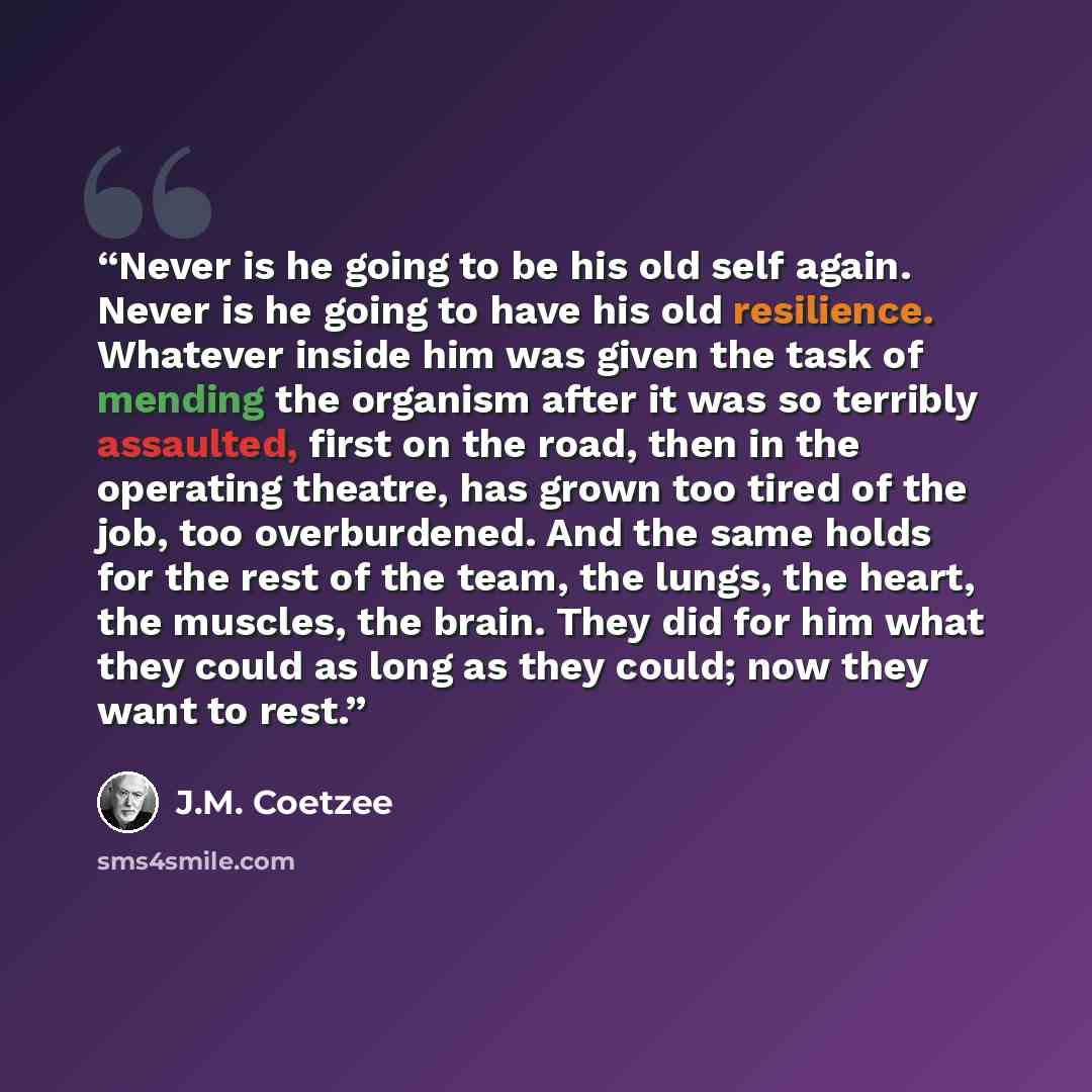 “Never is he going to be his old self again. Never is he going to have his old resilience. Whatever inside him was given the task of mending the organism after it was so terribly assaulted, first on the road, then in the operating theatre, has grown too tired of the job, too overburdened. And the…” quote by J.M. Coetzee