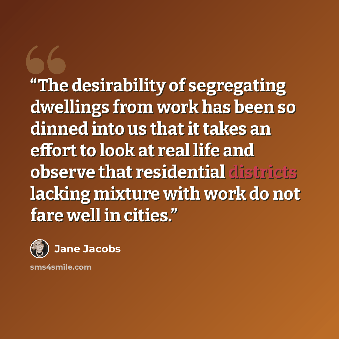 “The desirability of segregating dwellings from work has been so dinned into us that it takes an effort to look at real life and observe that residential districts lacking mixture with work do not fare well in cities.” quote by Jane Jacobs
