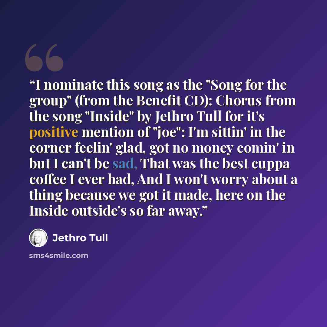 “I nominate this song as the "Song for the group" (from the Benefit CD): Chorus from the song "Inside" by Jethro Tull for it's positive mention of "joe": I'm sittin' in the corner feelin' glad, got no money comin' in but I can't be sad, That was the best cuppa coffee I ever had, And I won't worry…” quote by Jethro Tull