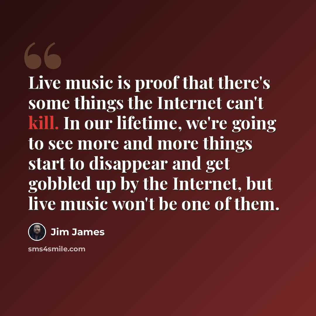 “Live music is proof that there's some things the Internet can't kill. In our lifetime, we're going to see more and more things start to disappear and get gobbled up by the Internet, but live music won't be one of them.” quote by Jim James