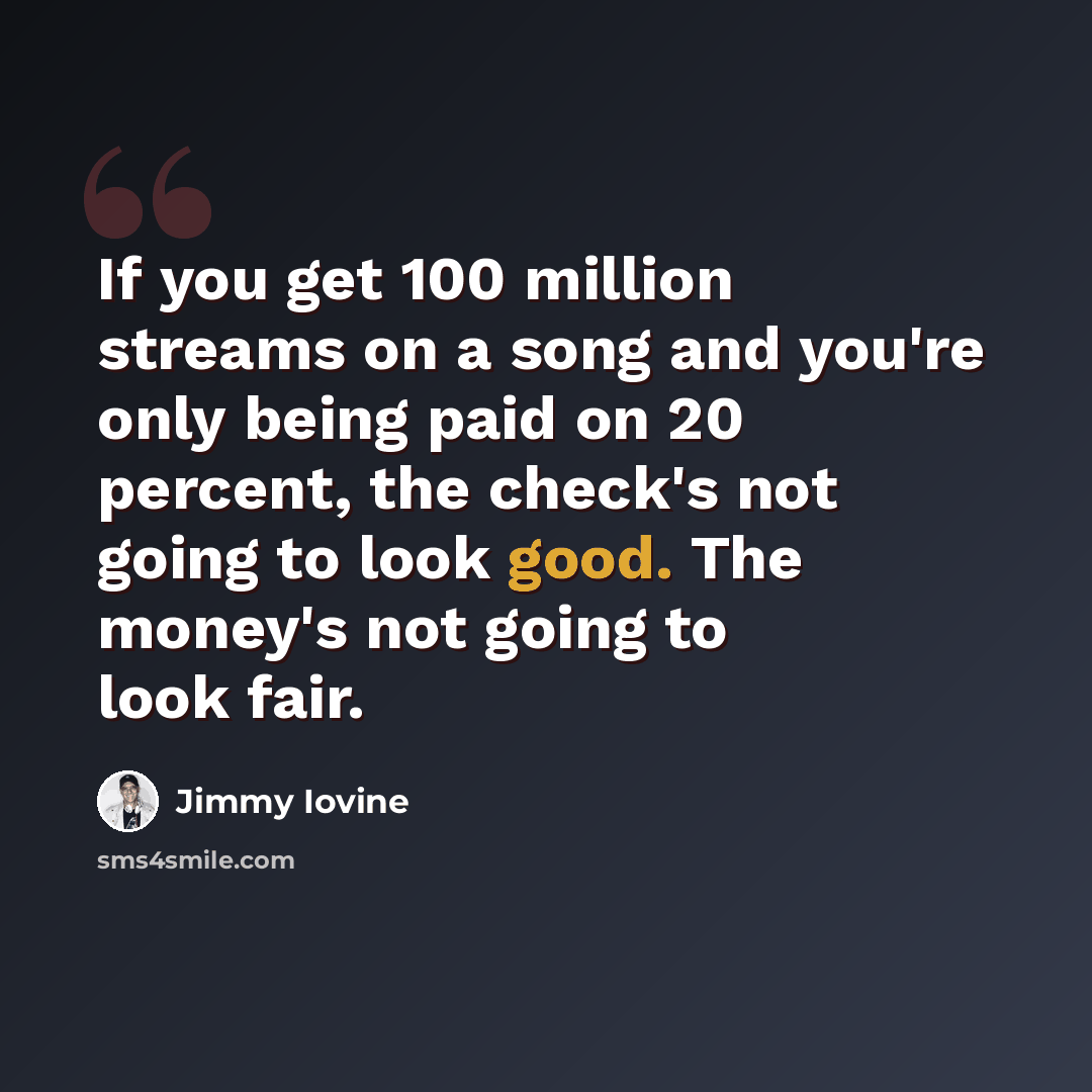 “If you get 100 million streams on a song and you're only being paid on 20 percent, the check's not going to look good. The money's not going to look fair.” quote by Jimmy Iovine