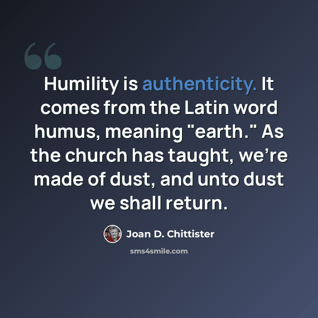 “Humility is authenticity. It comes from the Latin word humus, meaning "earth." As the church has taught, we're made of dust, and unto dust we shall return.” quote by Joan D. Chittister