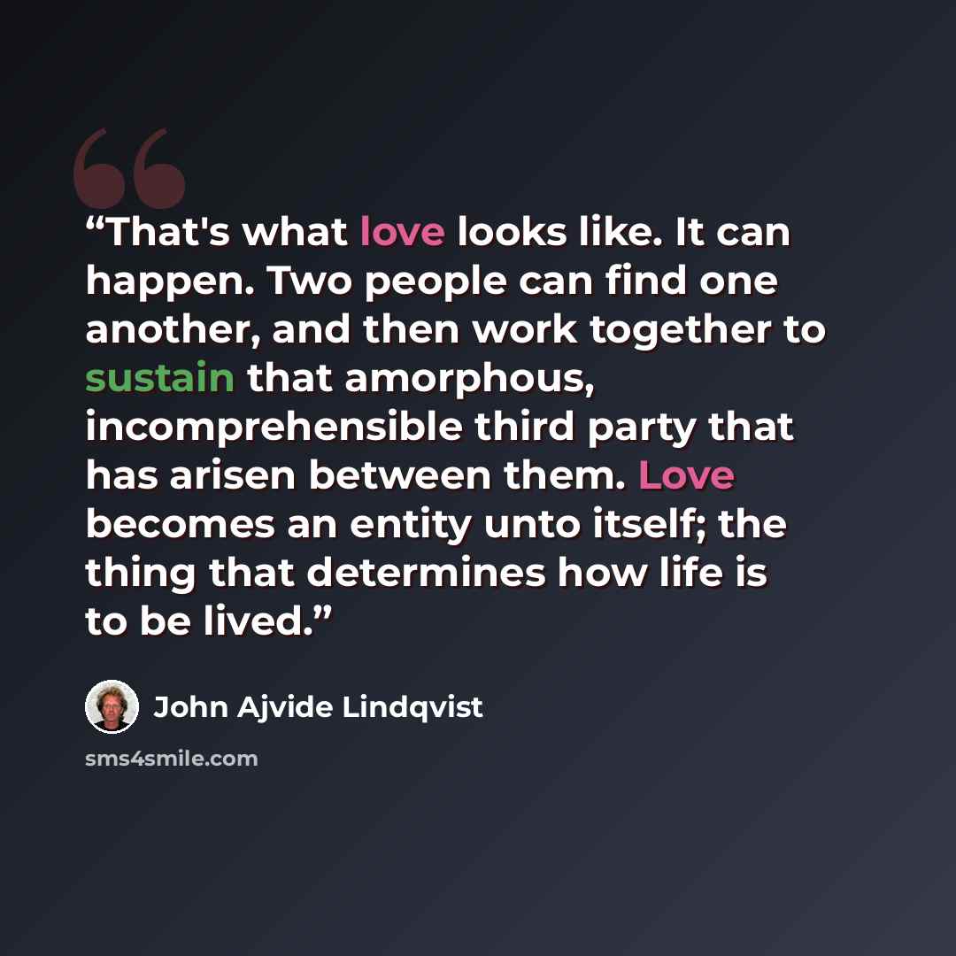 “That's what love looks like. It can happen. Two people can find one another, and then work together to sustain that amorphous, incomprehensible third party that has arisen between them. Love becomes an entity unto itself; the thing that determines how life is to be lived.” quote by John Ajvide Lindqvist