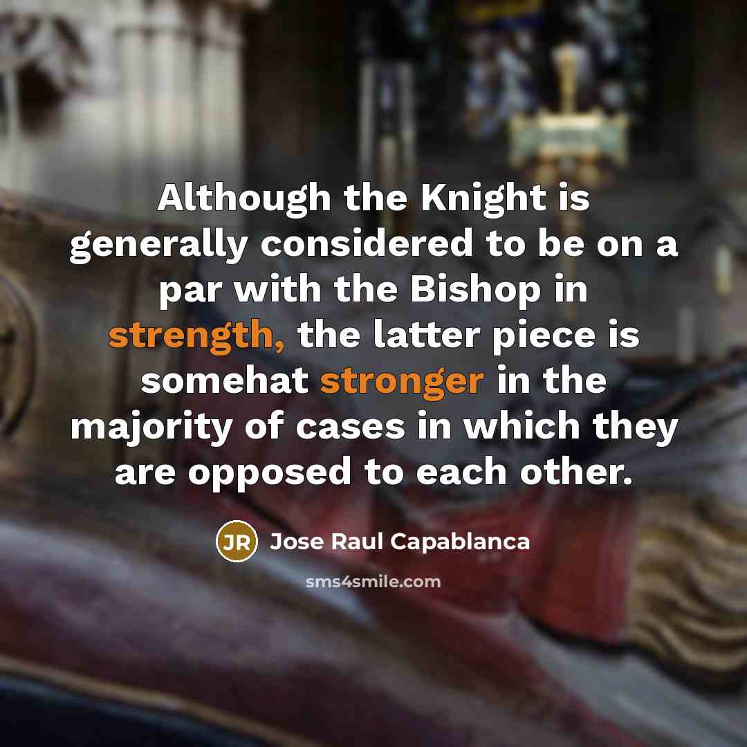 “Although the Knight is generally considered to be on a par with the Bishop in strength, the latter piece is somehat stronger in the majority of cases in which they are opposed to each other.” quote by Jose Raul Capablanca