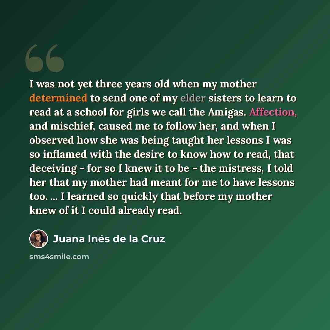 “I was not yet three years old when my mother determined to send one of my elder sisters to learn to read at a school for girls we call the Amigas. Affection, and mischief, caused me to follow her, and when I observed how she was being taught her lessons I was so inflamed with the desire to know…” quote by Juana Inés de la Cruz