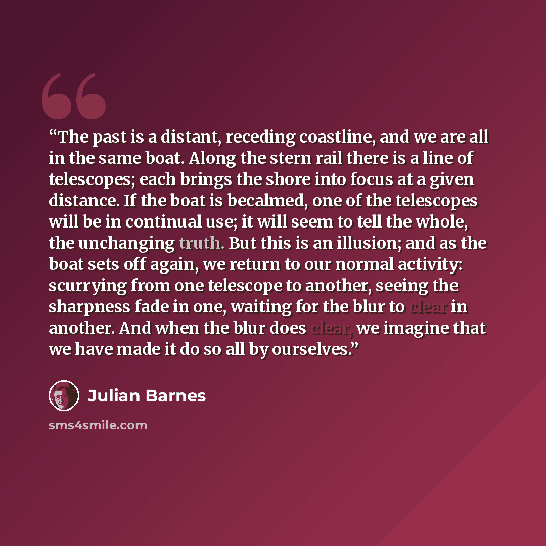 “The past is a distant, receding coastline, and we are all in the same boat. Along the stern rail there is a line of telescopes; each brings the shore into focus at a given distance. If the boat is becalmed, one of the telescopes will be in continual use; it will seem to tell the whole, the…” quote by Julian Barnes