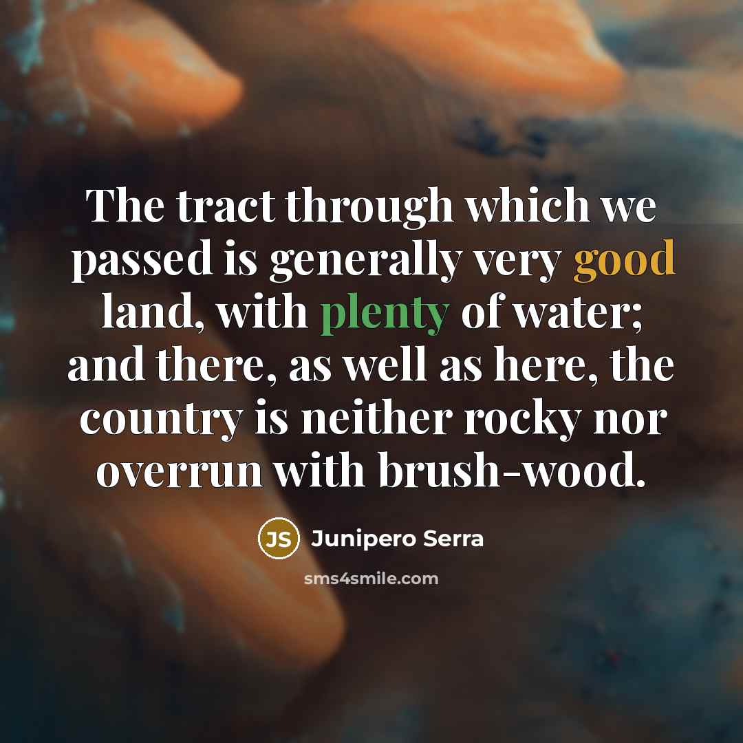 “The tract through which we passed is generally very good land, with plenty of water; and there, as well as here, the country is neither rocky nor overrun with brush-wood.” quote by Junipero Serra