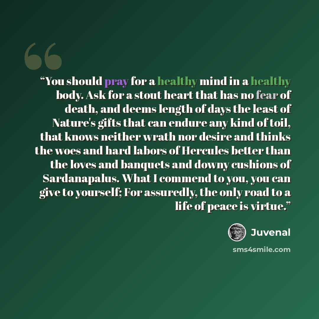 “You should pray for a healthy mind in a healthy body. Ask for a stout heart that has no fear of death, and deems length of days the least of Nature's gifts that can endure any kind of toil, that knows neither wrath nor desire and thinks the woes and hard labors of Hercules better than the loves…” quote by Juvenal