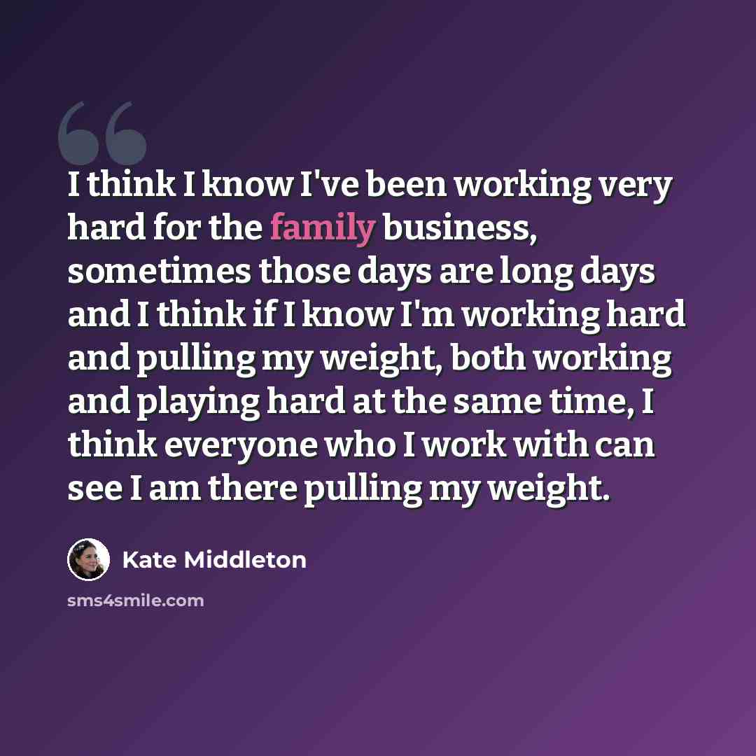 “I think I know I've been working very hard for the family business, sometimes those days are long days and I think if I know I'm working hard and pulling my weight, both working and playing hard at the same time, I think everyone who I work with can see I am there pulling my weight.” quote by Kate Middleton