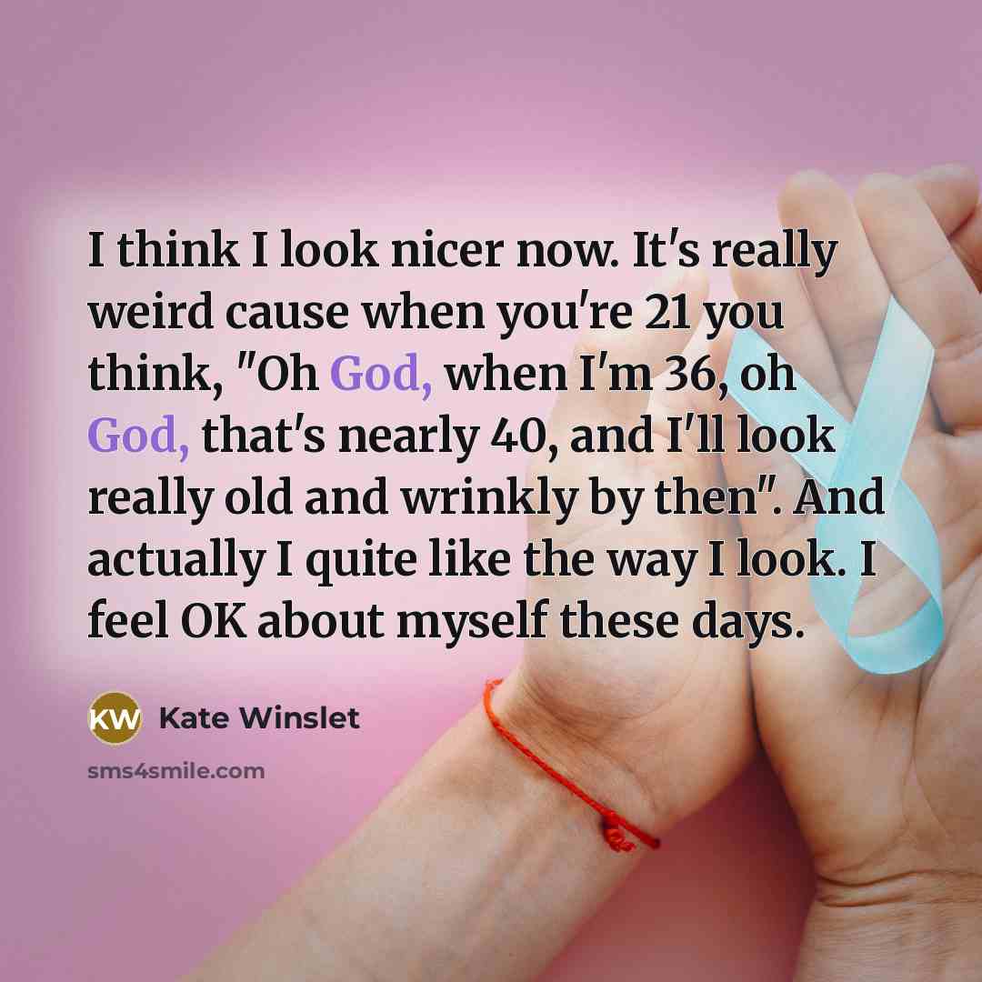 “I think I look nicer now. It's really weird cause when you're 21 you think, "Oh God, when I'm 36, oh God, that's nearly 40, and I'll look really old and wrinkly by then". And actually I quite like the way I look. I feel OK about myself these days.” quote by Kate Winslet