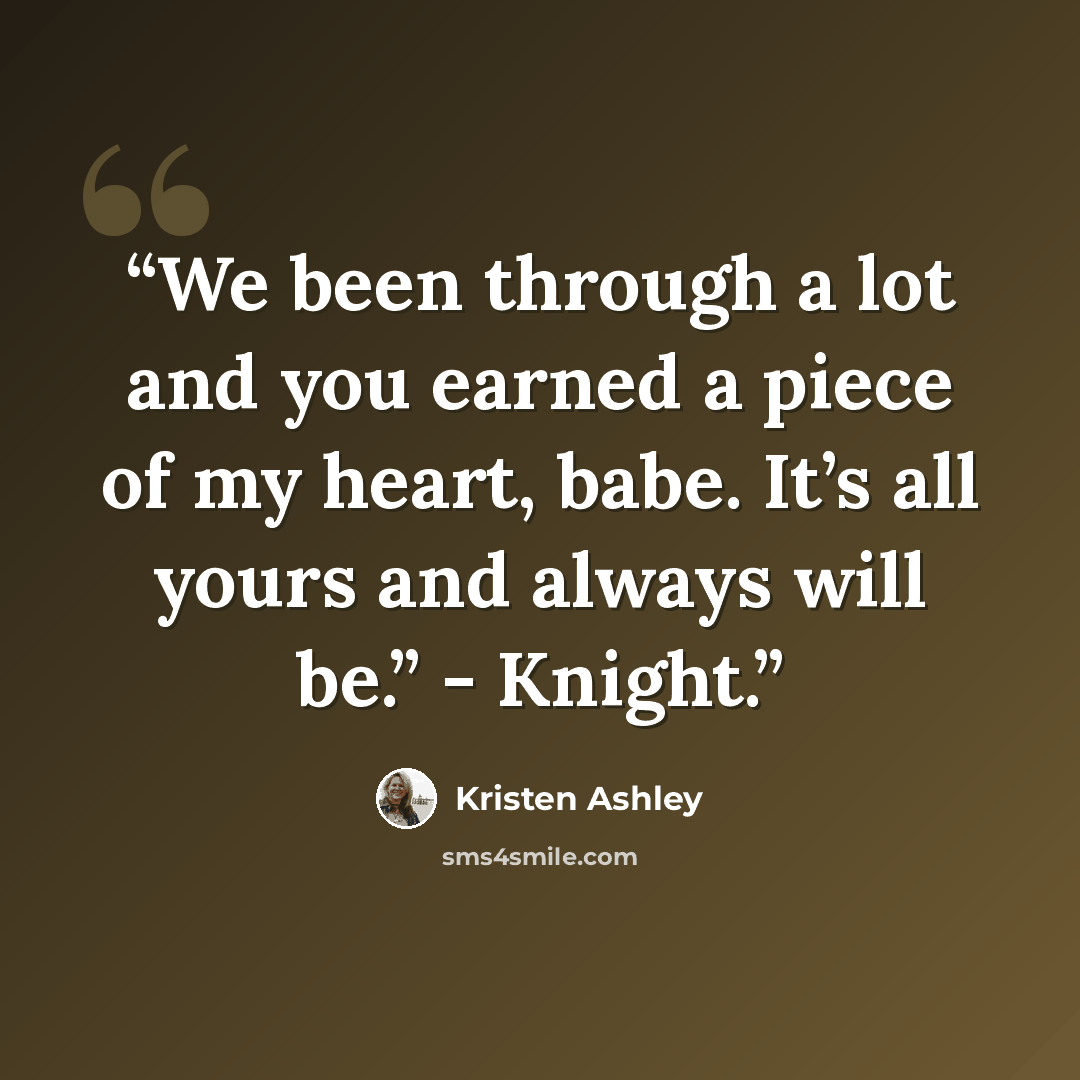 “We been through a lot and you earned a piece of my heart, babe. It’s all yours and always will be.” - Knight.” quote by Kristen Ashley