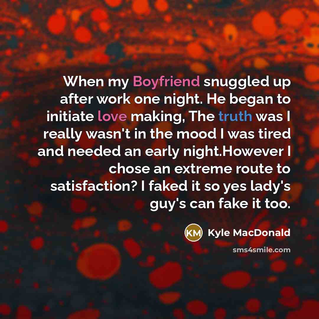 “When my Boyfriend snuggled up after work one night. He began to initiate love making, The truth was I really wasn't in the mood I was tired and needed an early night.However I chose an extreme route to satisfaction? I faked it so yes lady's guy's can fake it too.” quote by Kyle MacDonald