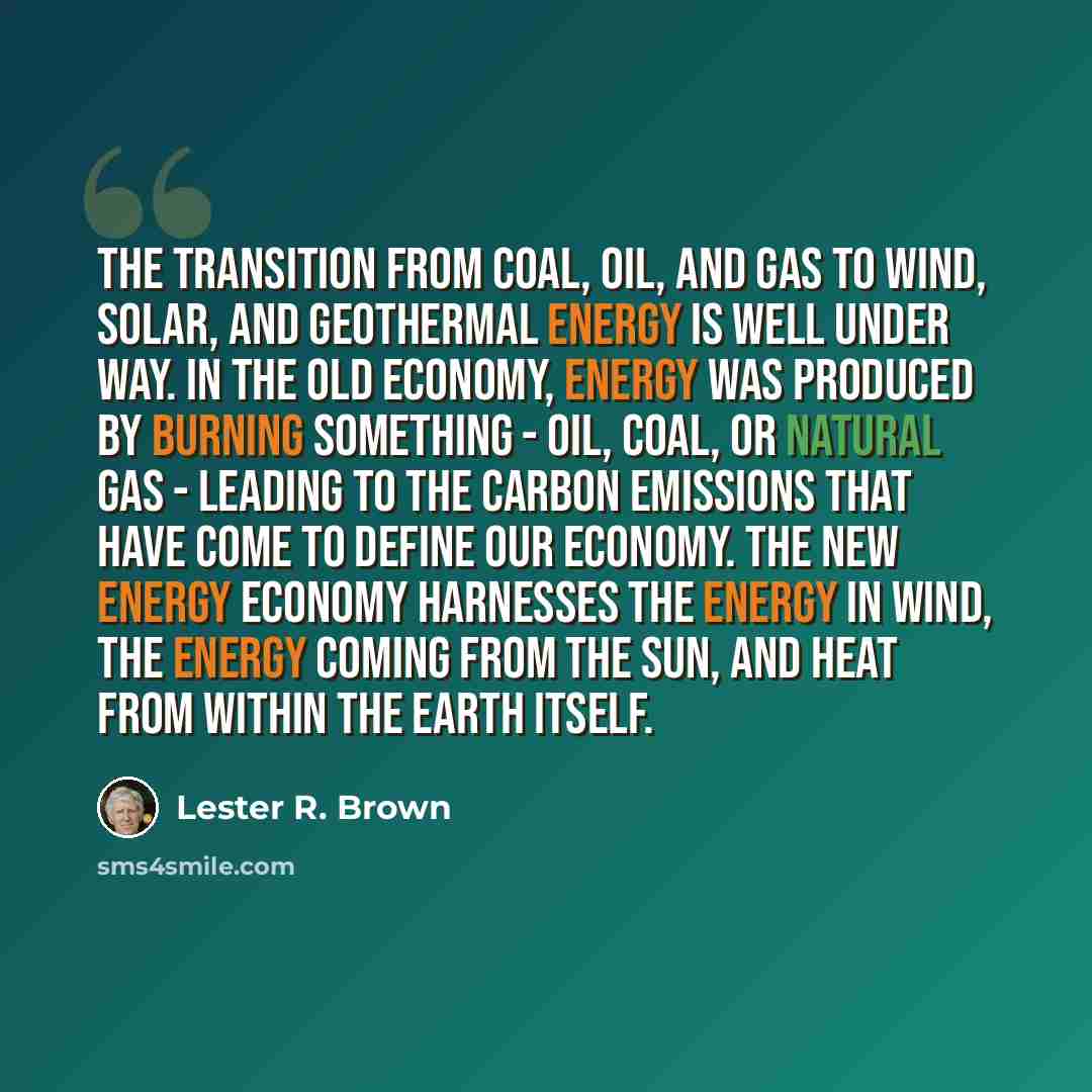 “The transition from coal, oil, and gas to wind, solar, and geothermal energy is well under way. In the old economy, energy was produced by burning something - oil, coal, or natural gas - leading to the carbon emissions that have come to define our economy. The new energy economy harnesses the…” quote by Lester R. Brown