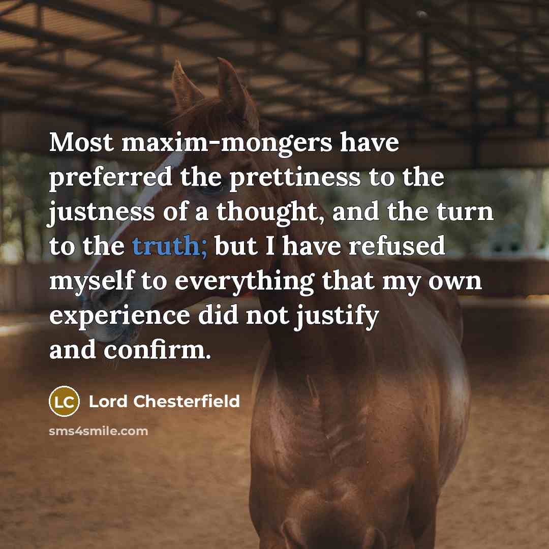 “Most maxim-mongers have preferred the prettiness to the justness of a thought, and the turn to the truth; but I have refused myself to everything that my own experience did not justify and confirm.” quote by Lord Chesterfield